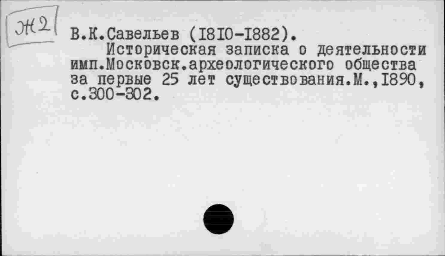 ﻿В.К.Савельев (I8I0-I882).
Историческая записка о деятельности имп.Московск.археологического общества за первые 25 лет существо вания. М., 1890, с.300-302.